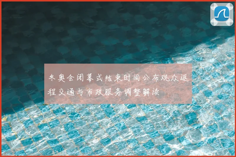 冬奥会闭幕式结束时间公布观众返程交通与市政服务调整解读