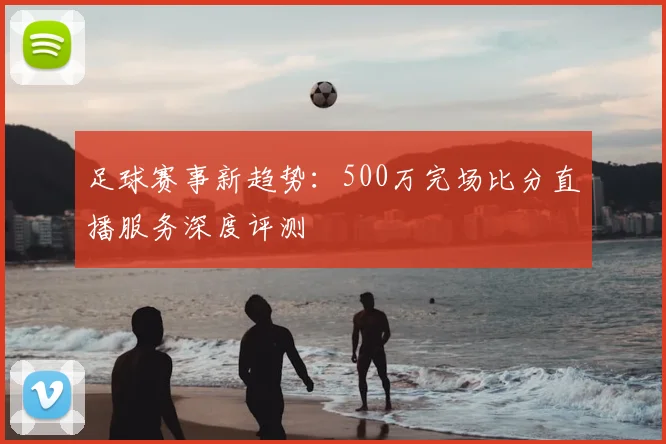 足球赛事新趋势：500万完场比分直播服务深度评测