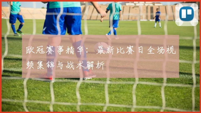 欧冠赛事精华：最新比赛日全场视频集锦与战术解析