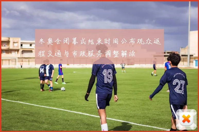 冬奥会闭幕式结束时间公布观众返程交通与市政服务调整解读