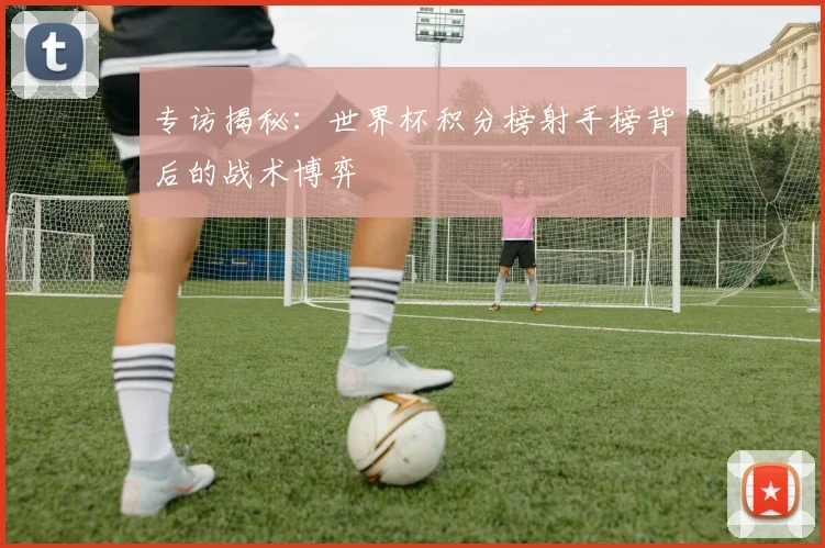 专访揭秘：世界杯积分榜射手榜背后的战术博弈