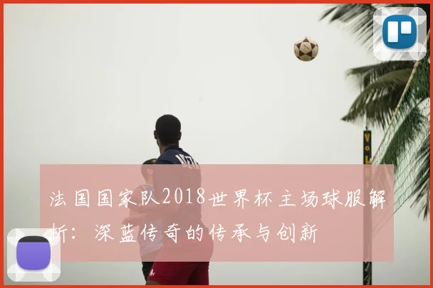 法国国家队2018世界杯主场球服解析：深蓝传奇的传承与创新