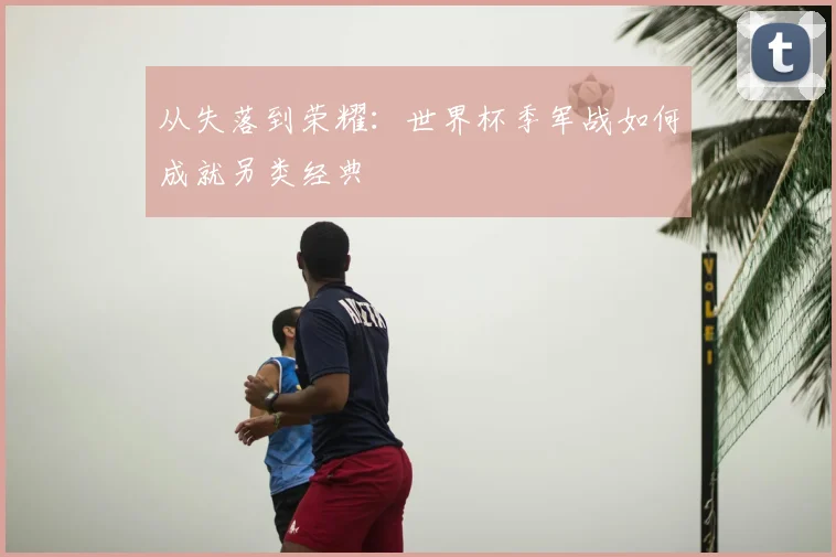 从失落到荣耀：世界杯季军战如何成就另类经典
