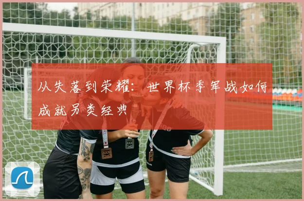 从失落到荣耀：世界杯季军战如何成就另类经典