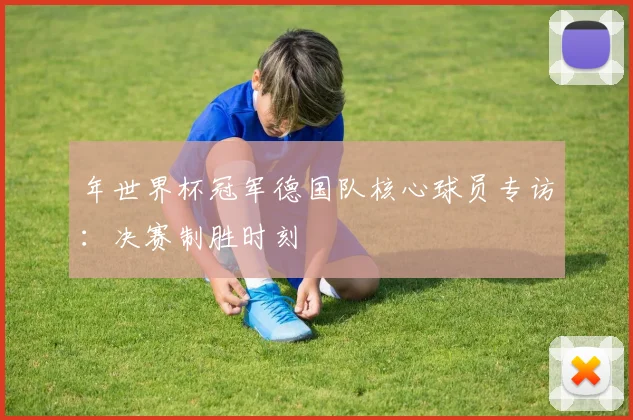 年世界杯冠军德国队核心球员专访：决赛制胜时刻