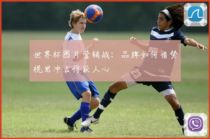 世界杯图片营销战：品牌如何借势视觉冲击俘获人心