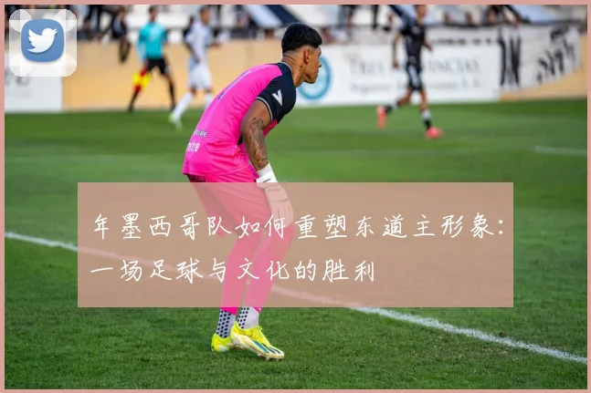 年墨西哥队如何重塑东道主形象：一场足球与文化的胜利